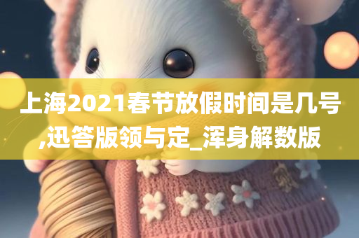 上海2021春节放假时间是几号,迅答版领与定_浑身解数版