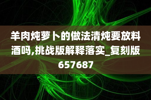 羊肉炖萝卜的做法清炖要放料酒吗,挑战版解释落实_复刻版657687