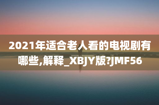 2021年适合老人看的电视剧有哪些,解释_XBJY版?JMF56