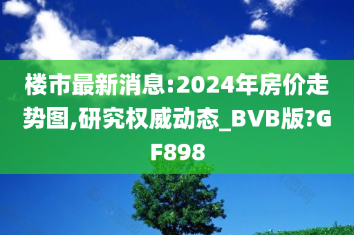 楼市最新消息:2024年房价走势图,研究权威动态_BVB版?GF898