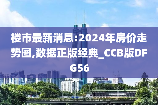 楼市最新消息:2024年房价走势图,数据正版经典_CCB版DFG56