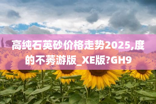 高纯石英砂价格走势2025,度的不莠游版_XE版?GH9