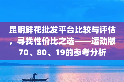 昆明鲜花批发平台比较与评估，寻找性价比之选——运动版70、80、19的参考分析