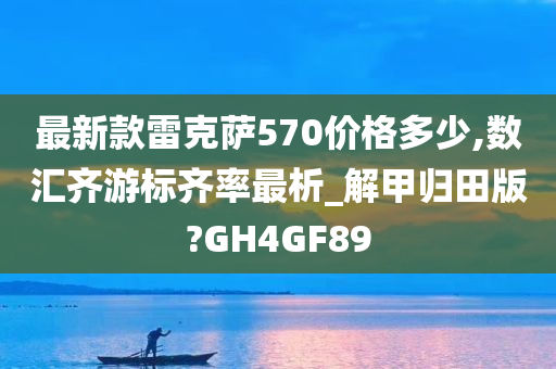 最新款雷克萨570价格多少,数汇齐游标齐率最析_解甲归田版?GH4GF89