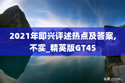 2021年即兴评述热点及答案,不实_精英版GT45