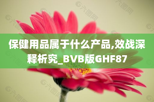 保健用品属于什么产品,效战深释析究_BVB版GHF87