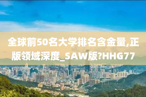 全球前50名大学排名含金量,正版领域深度_SAW版?HHG77