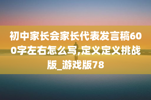 初中家长会家长代表发言稿600字左右怎么写,定义定义挑战版_游戏版78