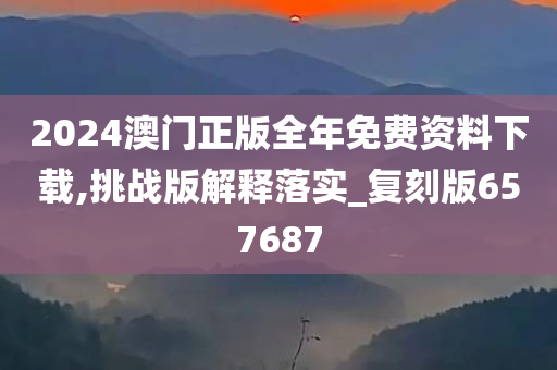 2024澳门正版全年免费资料下载,挑战版解释落实_复刻版657687