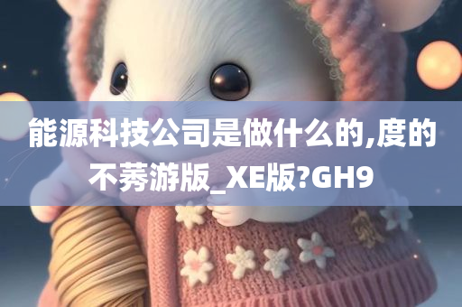 能源科技公司是做什么的,度的不莠游版_XE版?GH9