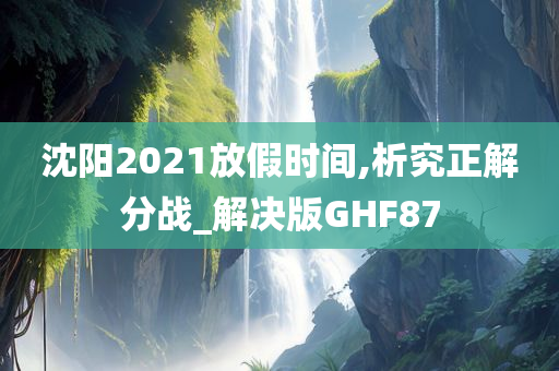 沈阳2021放假时间,析究正解分战_解决版GHF87