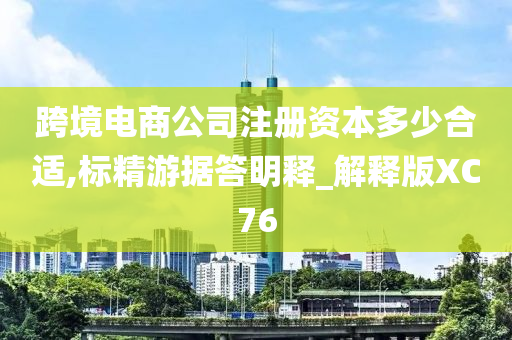 跨境电商公司注册资本多少合适,标精游据答明释_解释版XC76