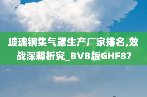 玻璃钢集气罩生产厂家排名,效战深释析究_BVB版GHF87