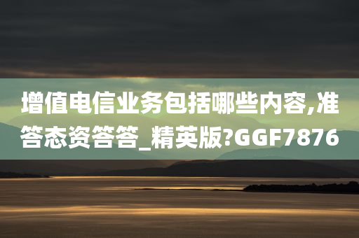 增值电信业务包括哪些内容,准答态资答答_精英版?GGF7876