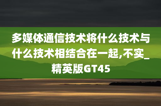 多媒体通信技术将什么技术与什么技术相结合在一起,不实_精英版GT45