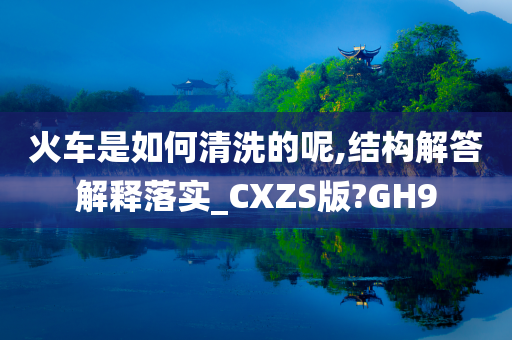 火车是如何清洗的呢,结构解答解释落实_CXZS版?GH9