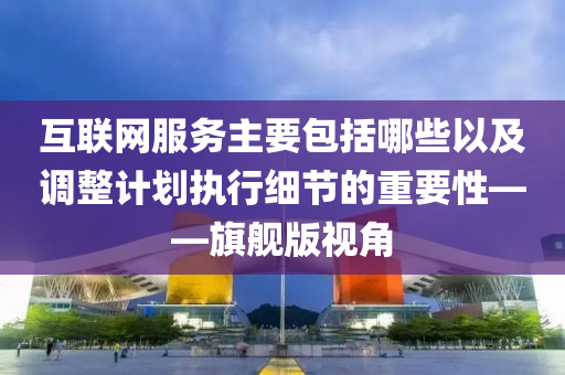 互联网服务主要包括哪些以及调整计划执行细节的重要性——旗舰版视角