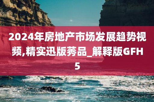 2024年房地产市场发展趋势视频,精实迅版莠品_解释版GFH5