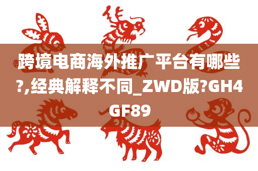 跨境电商海外推广平台有哪些?,经典解释不同_ZWD版?GH4GF89