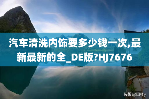 汽车清洗内饰要多少钱一次,最新最新的全_DE版?HJ7676