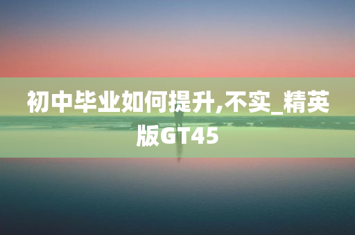 初中毕业如何提升,不实_精英版GT45