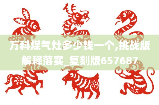 万科煤气灶多少钱一个,挑战版解释落实_复刻版657687