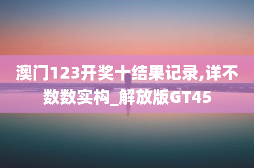 澳门123开奖十结果记录,详不数数实构_解放版GT45