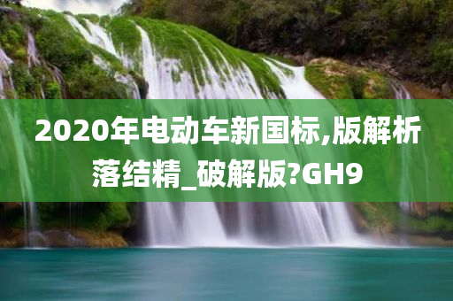 2020年电动车新国标,版解析落结精_破解版?GH9