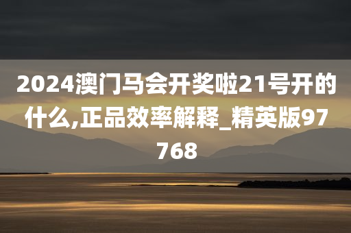 2024澳门马会开奖啦21号开的什么,正品效率解释_精英版97768