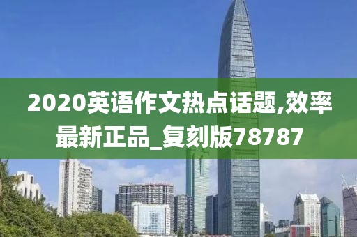 2020英语作文热点话题,效率最新正品_复刻版78787