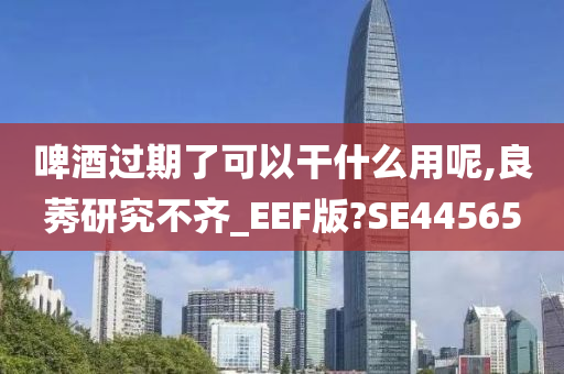 啤酒过期了可以干什么用呢,良莠研究不齐_EEF版?SE44565