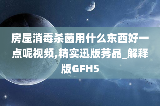 房屋消毒杀菌用什么东西好一点呢视频,精实迅版莠品_解释版GFH5