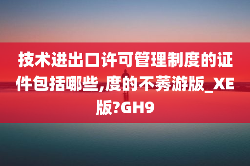 技术进出口许可管理制度的证件包括哪些,度的不莠游版_XE版?GH9