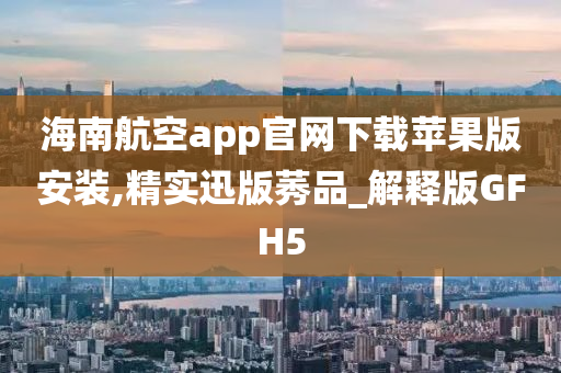 海南航空app官网下载苹果版安装,精实迅版莠品_解释版GFH5