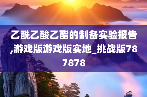 乙酰乙酸乙酯的制备实验报告,游戏版游戏版实地_挑战版787878