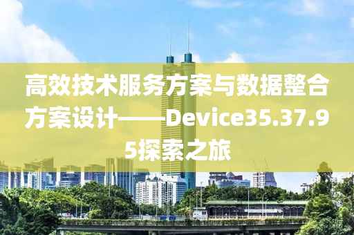 高效技术服务方案与数据整合方案设计——Device35.37.95探索之旅