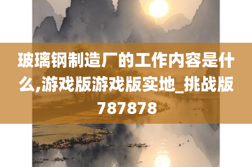 玻璃钢制造厂的工作内容是什么,游戏版游戏版实地_挑战版787878