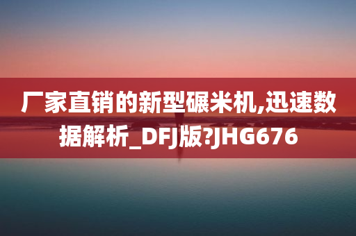 厂家直销的新型碾米机,迅速数据解析_DFJ版?JHG676