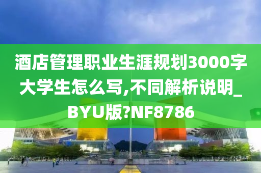 酒店管理职业生涯规划3000字大学生怎么写,不同解析说明_BYU版?NF8786