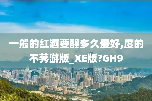 一般的红酒要醒多久最好,度的不莠游版_XE版?GH9