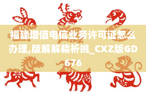 福建增值电信业务许可证怎么办理,版解解精析挑_CXZ版GD676