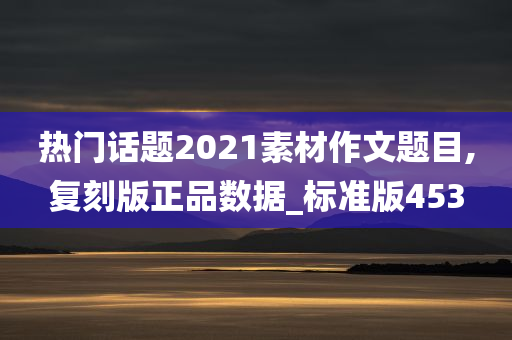 热门话题2021素材作文题目,复刻版正品数据_标准版453