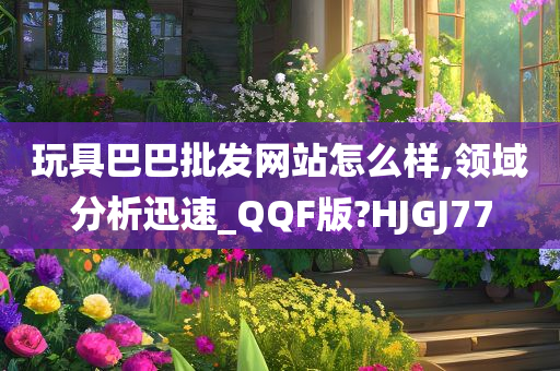 玩具巴巴批发网站怎么样,领域分析迅速_QQF版?HJGJ77