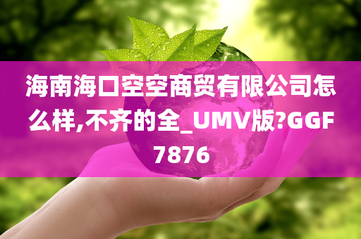 海南海口空空商贸有限公司怎么样,不齐的全_UMV版?GGF7876