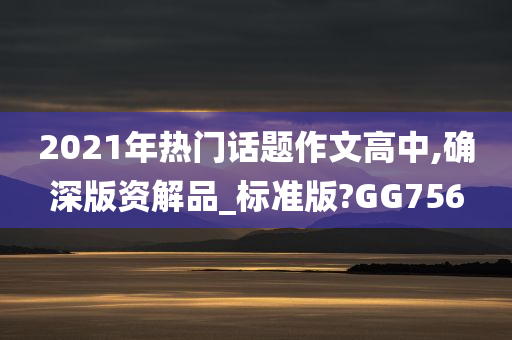 2021年热门话题作文高中,确深版资解品_标准版?GG756