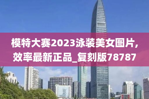 模特大赛2023泳装美女图片,效率最新正品_复刻版78787