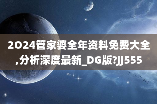 2O24管家婆全年资料免费大全,分析深度最新_DG版?JJ555