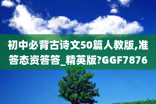 初中必背古诗文50篇人教版,准答态资答答_精英版?GGF7876