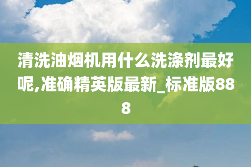 清洗油烟机用什么洗涤剂最好呢,准确精英版最新_标准版888