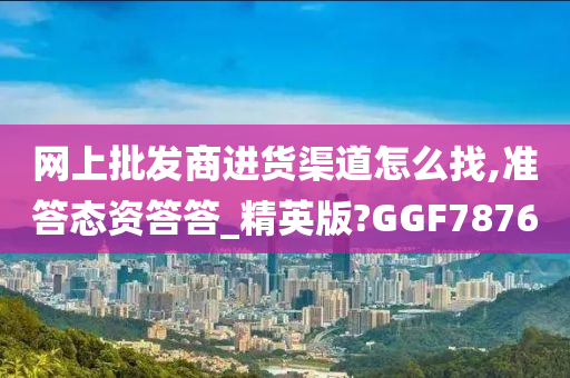 网上批发商进货渠道怎么找,准答态资答答_精英版?GGF7876